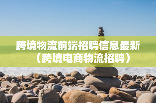 跨境物流前端招聘信息最新（跨境电商物流招聘）